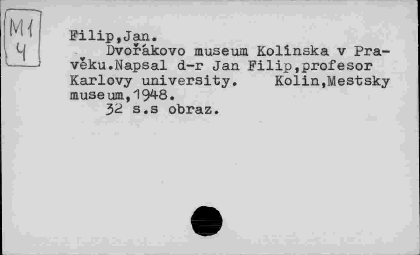 ﻿Filip,Jan.
Dvorakovo museum Kolinska v Pra-veku.Napsal d-r Jan Filip,profesor Karlovy university. Kolin,Mestsky museum,19^8.
32 s.s obraz.